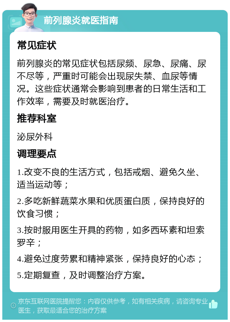 前列腺炎就医指南 常见症状 前列腺炎的常见症状包括尿频、尿急、尿痛、尿不尽等，严重时可能会出现尿失禁、血尿等情况。这些症状通常会影响到患者的日常生活和工作效率，需要及时就医治疗。 推荐科室 泌尿外科 调理要点 1.改变不良的生活方式，包括戒烟、避免久坐、适当运动等； 2.多吃新鲜蔬菜水果和优质蛋白质，保持良好的饮食习惯； 3.按时服用医生开具的药物，如多西环素和坦索罗辛； 4.避免过度劳累和精神紧张，保持良好的心态； 5.定期复查，及时调整治疗方案。