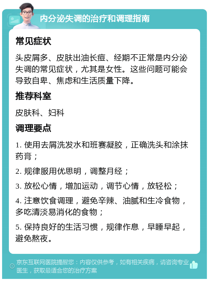 内分泌失调的治疗和调理指南 常见症状 头皮屑多、皮肤出油长痘、经期不正常是内分泌失调的常见症状，尤其是女性。这些问题可能会导致自卑、焦虑和生活质量下降。 推荐科室 皮肤科、妇科 调理要点 1. 使用去屑洗发水和班赛凝胶，正确洗头和涂抹药膏； 2. 规律服用优思明，调整月经； 3. 放松心情，增加运动，调节心情，放轻松； 4. 注意饮食调理，避免辛辣、油腻和生冷食物，多吃清淡易消化的食物； 5. 保持良好的生活习惯，规律作息，早睡早起，避免熬夜。