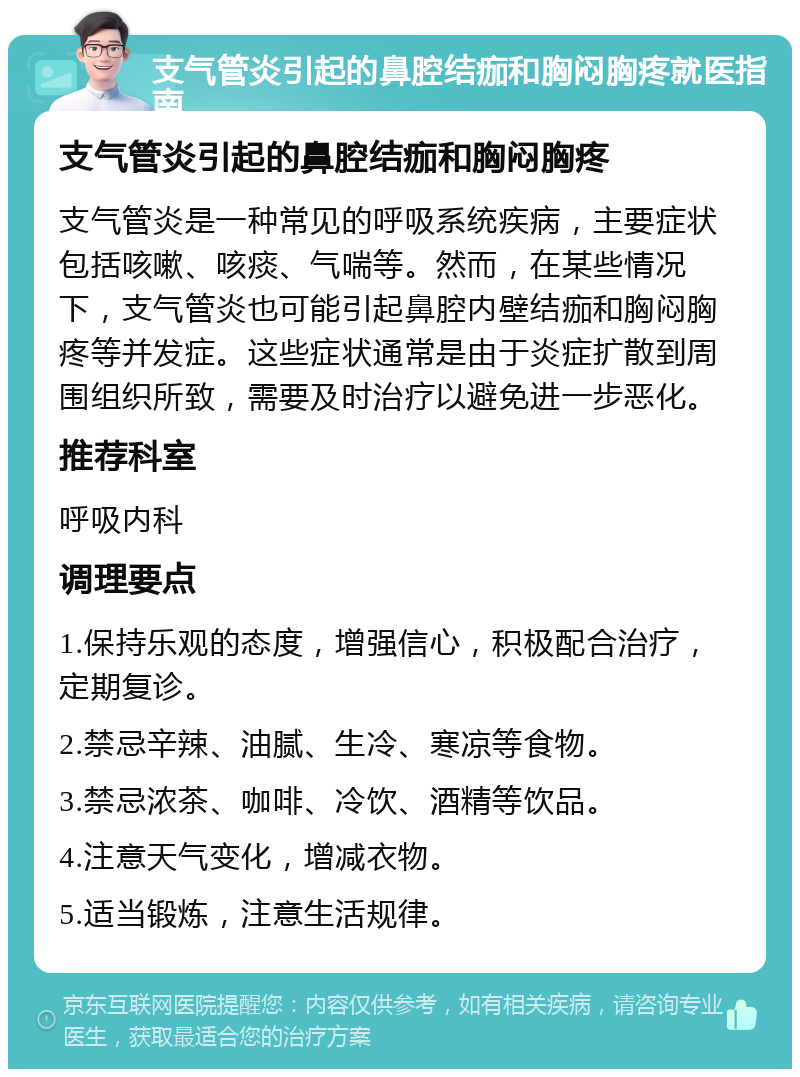 支气管炎引起的鼻腔结痂和胸闷胸疼就医指南 支气管炎引起的鼻腔结痂和胸闷胸疼 支气管炎是一种常见的呼吸系统疾病，主要症状包括咳嗽、咳痰、气喘等。然而，在某些情况下，支气管炎也可能引起鼻腔内壁结痂和胸闷胸疼等并发症。这些症状通常是由于炎症扩散到周围组织所致，需要及时治疗以避免进一步恶化。 推荐科室 呼吸内科 调理要点 1.保持乐观的态度，增强信心，积极配合治疗，定期复诊。 2.禁忌辛辣、油腻、生冷、寒凉等食物。 3.禁忌浓茶、咖啡、冷饮、酒精等饮品。 4.注意天气变化，增减衣物。 5.适当锻炼，注意生活规律。