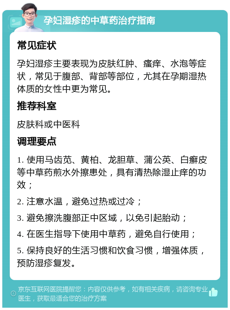 孕妇湿疹的中草药治疗指南 常见症状 孕妇湿疹主要表现为皮肤红肿、瘙痒、水泡等症状，常见于腹部、背部等部位，尤其在孕期湿热体质的女性中更为常见。 推荐科室 皮肤科或中医科 调理要点 1. 使用马齿苋、黄柏、龙胆草、蒲公英、白癣皮等中草药煎水外擦患处，具有清热除湿止痒的功效； 2. 注意水温，避免过热或过冷； 3. 避免擦洗腹部正中区域，以免引起胎动； 4. 在医生指导下使用中草药，避免自行使用； 5. 保持良好的生活习惯和饮食习惯，增强体质，预防湿疹复发。