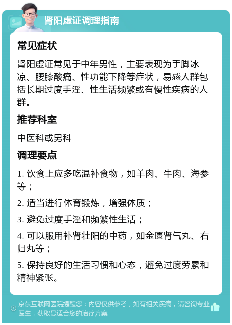 肾阳虚证调理指南 常见症状 肾阳虚证常见于中年男性，主要表现为手脚冰凉、腰膝酸痛、性功能下降等症状，易感人群包括长期过度手淫、性生活频繁或有慢性疾病的人群。 推荐科室 中医科或男科 调理要点 1. 饮食上应多吃温补食物，如羊肉、牛肉、海参等； 2. 适当进行体育锻炼，增强体质； 3. 避免过度手淫和频繁性生活； 4. 可以服用补肾壮阳的中药，如金匮肾气丸、右归丸等； 5. 保持良好的生活习惯和心态，避免过度劳累和精神紧张。