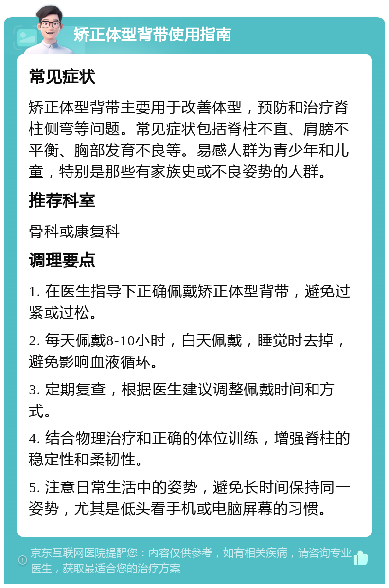 矫正体型背带使用指南 常见症状 矫正体型背带主要用于改善体型，预防和治疗脊柱侧弯等问题。常见症状包括脊柱不直、肩膀不平衡、胸部发育不良等。易感人群为青少年和儿童，特别是那些有家族史或不良姿势的人群。 推荐科室 骨科或康复科 调理要点 1. 在医生指导下正确佩戴矫正体型背带，避免过紧或过松。 2. 每天佩戴8-10小时，白天佩戴，睡觉时去掉，避免影响血液循环。 3. 定期复查，根据医生建议调整佩戴时间和方式。 4. 结合物理治疗和正确的体位训练，增强脊柱的稳定性和柔韧性。 5. 注意日常生活中的姿势，避免长时间保持同一姿势，尤其是低头看手机或电脑屏幕的习惯。