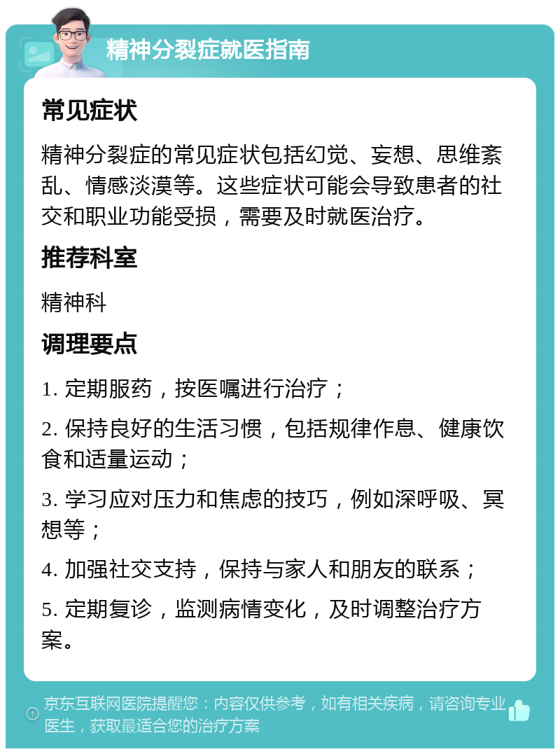 精神分裂症就医指南 常见症状 精神分裂症的常见症状包括幻觉、妄想、思维紊乱、情感淡漠等。这些症状可能会导致患者的社交和职业功能受损，需要及时就医治疗。 推荐科室 精神科 调理要点 1. 定期服药，按医嘱进行治疗； 2. 保持良好的生活习惯，包括规律作息、健康饮食和适量运动； 3. 学习应对压力和焦虑的技巧，例如深呼吸、冥想等； 4. 加强社交支持，保持与家人和朋友的联系； 5. 定期复诊，监测病情变化，及时调整治疗方案。