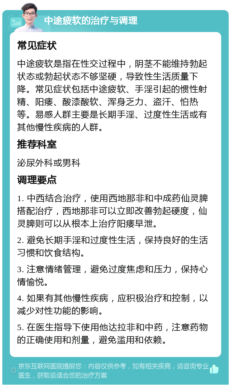 中途疲软的治疗与调理 常见症状 中途疲软是指在性交过程中，阴茎不能维持勃起状态或勃起状态不够坚硬，导致性生活质量下降。常见症状包括中途疲软、手淫引起的惯性射精、阳痿、酸漆酸软、浑身乏力、盗汗、怕热等。易感人群主要是长期手淫、过度性生活或有其他慢性疾病的人群。 推荐科室 泌尿外科或男科 调理要点 1. 中西结合治疗，使用西地那非和中成药仙灵脾搭配治疗，西地那非可以立即改善勃起硬度，仙灵脾则可以从根本上治疗阳痿早泄。 2. 避免长期手淫和过度性生活，保持良好的生活习惯和饮食结构。 3. 注意情绪管理，避免过度焦虑和压力，保持心情愉悦。 4. 如果有其他慢性疾病，应积极治疗和控制，以减少对性功能的影响。 5. 在医生指导下使用他达拉非和中药，注意药物的正确使用和剂量，避免滥用和依赖。