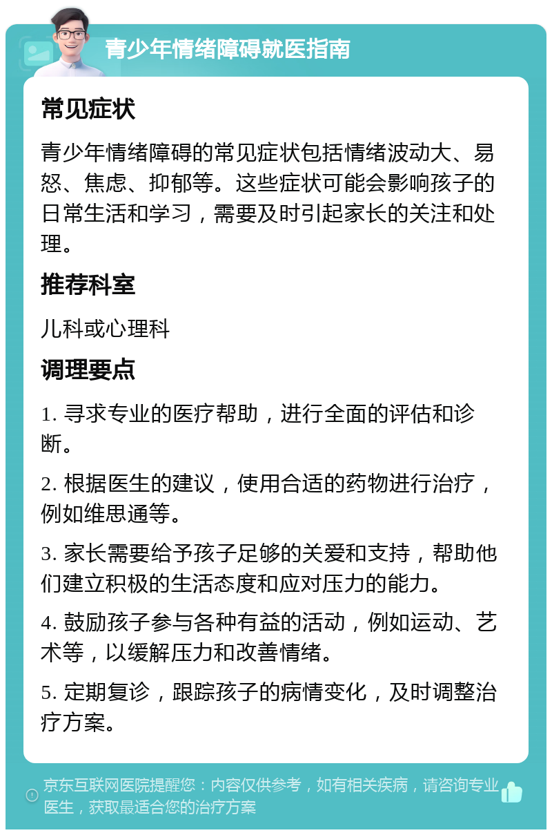 青少年情绪障碍就医指南 常见症状 青少年情绪障碍的常见症状包括情绪波动大、易怒、焦虑、抑郁等。这些症状可能会影响孩子的日常生活和学习，需要及时引起家长的关注和处理。 推荐科室 儿科或心理科 调理要点 1. 寻求专业的医疗帮助，进行全面的评估和诊断。 2. 根据医生的建议，使用合适的药物进行治疗，例如维思通等。 3. 家长需要给予孩子足够的关爱和支持，帮助他们建立积极的生活态度和应对压力的能力。 4. 鼓励孩子参与各种有益的活动，例如运动、艺术等，以缓解压力和改善情绪。 5. 定期复诊，跟踪孩子的病情变化，及时调整治疗方案。