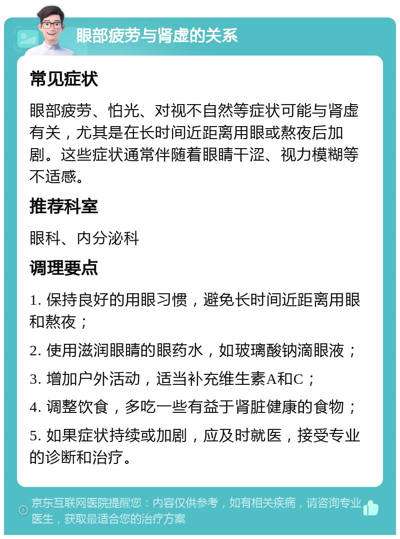 眼部疲劳与肾虚的关系 常见症状 眼部疲劳、怕光、对视不自然等症状可能与肾虚有关，尤其是在长时间近距离用眼或熬夜后加剧。这些症状通常伴随着眼睛干涩、视力模糊等不适感。 推荐科室 眼科、内分泌科 调理要点 1. 保持良好的用眼习惯，避免长时间近距离用眼和熬夜； 2. 使用滋润眼睛的眼药水，如玻璃酸钠滴眼液； 3. 增加户外活动，适当补充维生素A和C； 4. 调整饮食，多吃一些有益于肾脏健康的食物； 5. 如果症状持续或加剧，应及时就医，接受专业的诊断和治疗。