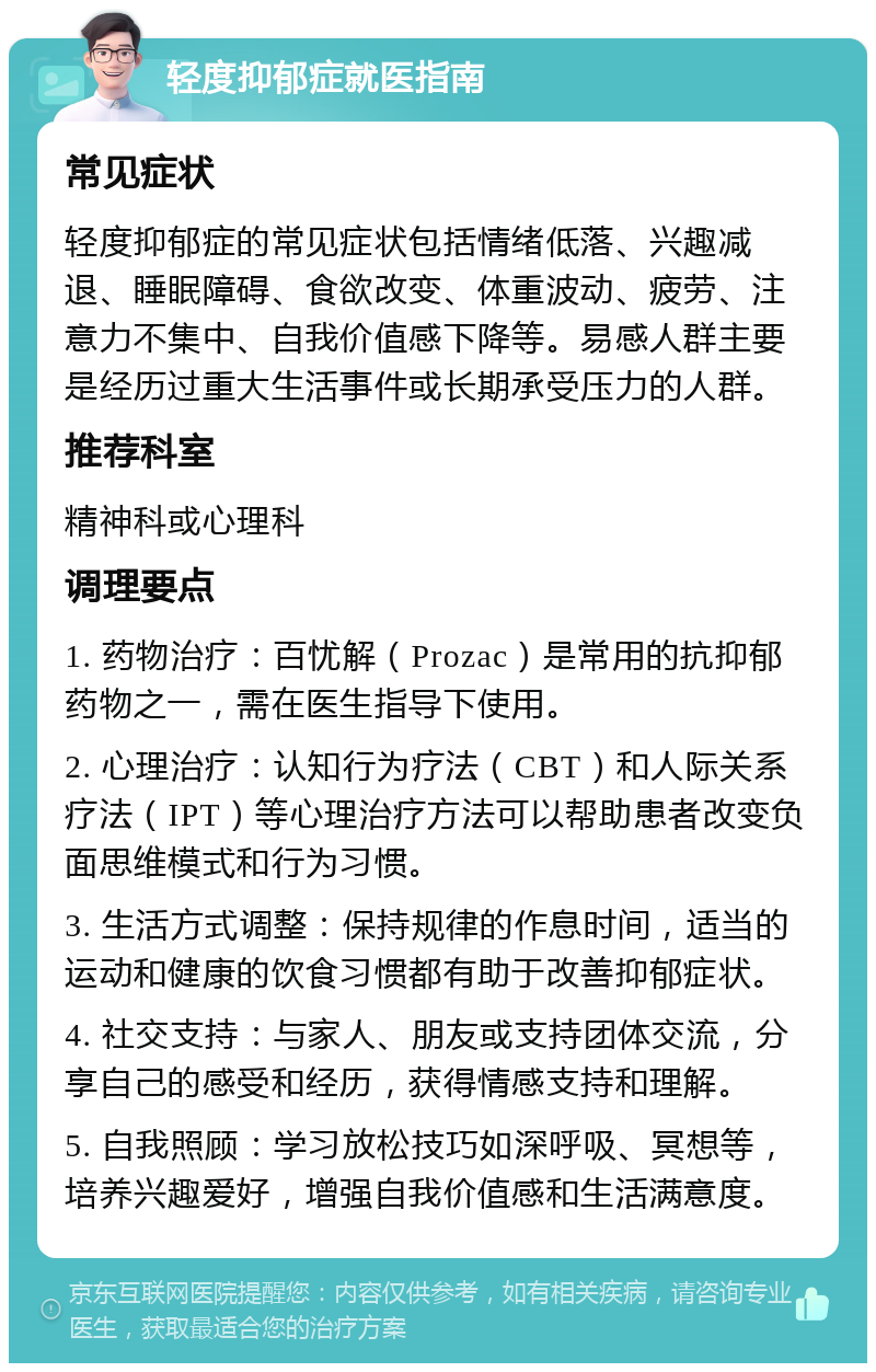 轻度抑郁症就医指南 常见症状 轻度抑郁症的常见症状包括情绪低落、兴趣减退、睡眠障碍、食欲改变、体重波动、疲劳、注意力不集中、自我价值感下降等。易感人群主要是经历过重大生活事件或长期承受压力的人群。 推荐科室 精神科或心理科 调理要点 1. 药物治疗：百忧解（Prozac）是常用的抗抑郁药物之一，需在医生指导下使用。 2. 心理治疗：认知行为疗法（CBT）和人际关系疗法（IPT）等心理治疗方法可以帮助患者改变负面思维模式和行为习惯。 3. 生活方式调整：保持规律的作息时间，适当的运动和健康的饮食习惯都有助于改善抑郁症状。 4. 社交支持：与家人、朋友或支持团体交流，分享自己的感受和经历，获得情感支持和理解。 5. 自我照顾：学习放松技巧如深呼吸、冥想等，培养兴趣爱好，增强自我价值感和生活满意度。