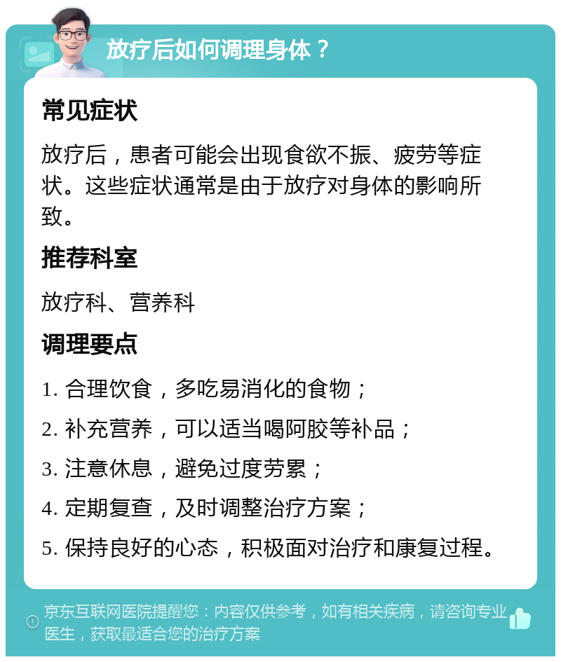 放疗后如何调理身体？ 常见症状 放疗后，患者可能会出现食欲不振、疲劳等症状。这些症状通常是由于放疗对身体的影响所致。 推荐科室 放疗科、营养科 调理要点 1. 合理饮食，多吃易消化的食物； 2. 补充营养，可以适当喝阿胶等补品； 3. 注意休息，避免过度劳累； 4. 定期复查，及时调整治疗方案； 5. 保持良好的心态，积极面对治疗和康复过程。