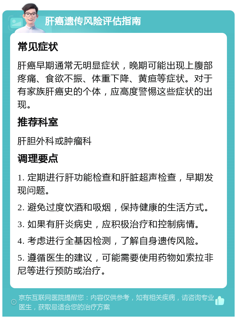 肝癌遗传风险评估指南 常见症状 肝癌早期通常无明显症状，晚期可能出现上腹部疼痛、食欲不振、体重下降、黄疸等症状。对于有家族肝癌史的个体，应高度警惕这些症状的出现。 推荐科室 肝胆外科或肿瘤科 调理要点 1. 定期进行肝功能检查和肝脏超声检查，早期发现问题。 2. 避免过度饮酒和吸烟，保持健康的生活方式。 3. 如果有肝炎病史，应积极治疗和控制病情。 4. 考虑进行全基因检测，了解自身遗传风险。 5. 遵循医生的建议，可能需要使用药物如索拉非尼等进行预防或治疗。