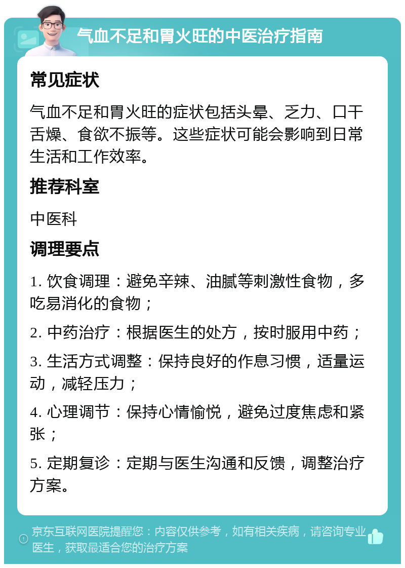 气血不足和胃火旺的中医治疗指南 常见症状 气血不足和胃火旺的症状包括头晕、乏力、口干舌燥、食欲不振等。这些症状可能会影响到日常生活和工作效率。 推荐科室 中医科 调理要点 1. 饮食调理：避免辛辣、油腻等刺激性食物，多吃易消化的食物； 2. 中药治疗：根据医生的处方，按时服用中药； 3. 生活方式调整：保持良好的作息习惯，适量运动，减轻压力； 4. 心理调节：保持心情愉悦，避免过度焦虑和紧张； 5. 定期复诊：定期与医生沟通和反馈，调整治疗方案。