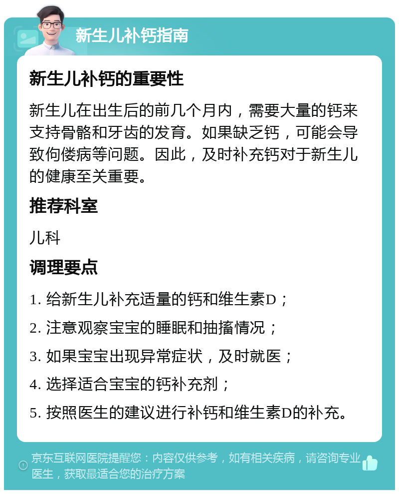 新生儿补钙指南 新生儿补钙的重要性 新生儿在出生后的前几个月内，需要大量的钙来支持骨骼和牙齿的发育。如果缺乏钙，可能会导致佝偻病等问题。因此，及时补充钙对于新生儿的健康至关重要。 推荐科室 儿科 调理要点 1. 给新生儿补充适量的钙和维生素D； 2. 注意观察宝宝的睡眠和抽搐情况； 3. 如果宝宝出现异常症状，及时就医； 4. 选择适合宝宝的钙补充剂； 5. 按照医生的建议进行补钙和维生素D的补充。