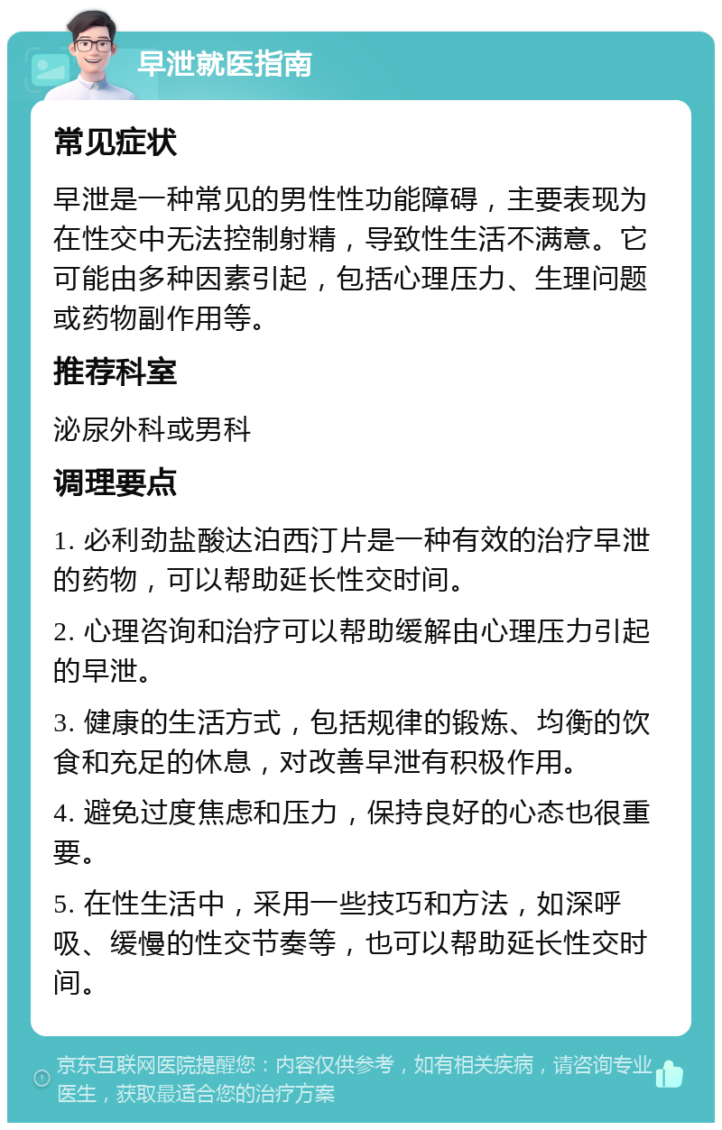 早泄就医指南 常见症状 早泄是一种常见的男性性功能障碍，主要表现为在性交中无法控制射精，导致性生活不满意。它可能由多种因素引起，包括心理压力、生理问题或药物副作用等。 推荐科室 泌尿外科或男科 调理要点 1. 必利劲盐酸达泊西汀片是一种有效的治疗早泄的药物，可以帮助延长性交时间。 2. 心理咨询和治疗可以帮助缓解由心理压力引起的早泄。 3. 健康的生活方式，包括规律的锻炼、均衡的饮食和充足的休息，对改善早泄有积极作用。 4. 避免过度焦虑和压力，保持良好的心态也很重要。 5. 在性生活中，采用一些技巧和方法，如深呼吸、缓慢的性交节奏等，也可以帮助延长性交时间。