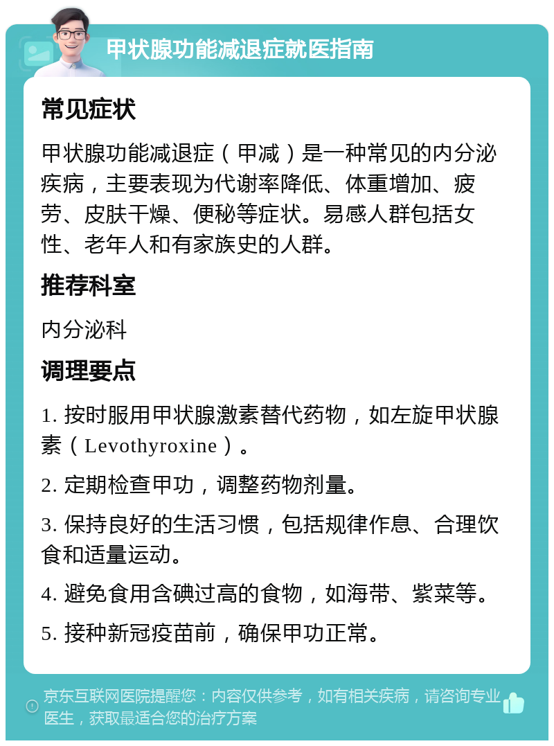 甲状腺功能减退症就医指南 常见症状 甲状腺功能减退症（甲减）是一种常见的内分泌疾病，主要表现为代谢率降低、体重增加、疲劳、皮肤干燥、便秘等症状。易感人群包括女性、老年人和有家族史的人群。 推荐科室 内分泌科 调理要点 1. 按时服用甲状腺激素替代药物，如左旋甲状腺素（Levothyroxine）。 2. 定期检查甲功，调整药物剂量。 3. 保持良好的生活习惯，包括规律作息、合理饮食和适量运动。 4. 避免食用含碘过高的食物，如海带、紫菜等。 5. 接种新冠疫苗前，确保甲功正常。