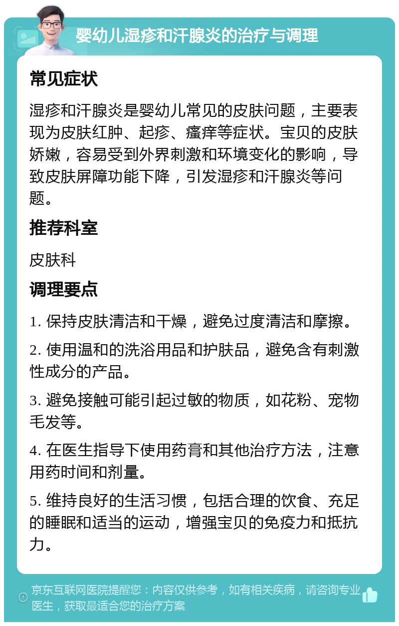 婴幼儿湿疹和汗腺炎的治疗与调理 常见症状 湿疹和汗腺炎是婴幼儿常见的皮肤问题，主要表现为皮肤红肿、起疹、瘙痒等症状。宝贝的皮肤娇嫩，容易受到外界刺激和环境变化的影响，导致皮肤屏障功能下降，引发湿疹和汗腺炎等问题。 推荐科室 皮肤科 调理要点 1. 保持皮肤清洁和干燥，避免过度清洁和摩擦。 2. 使用温和的洗浴用品和护肤品，避免含有刺激性成分的产品。 3. 避免接触可能引起过敏的物质，如花粉、宠物毛发等。 4. 在医生指导下使用药膏和其他治疗方法，注意用药时间和剂量。 5. 维持良好的生活习惯，包括合理的饮食、充足的睡眠和适当的运动，增强宝贝的免疫力和抵抗力。