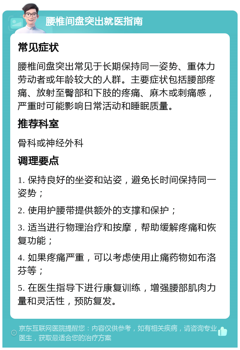 腰椎间盘突出就医指南 常见症状 腰椎间盘突出常见于长期保持同一姿势、重体力劳动者或年龄较大的人群。主要症状包括腰部疼痛、放射至臀部和下肢的疼痛、麻木或刺痛感，严重时可能影响日常活动和睡眠质量。 推荐科室 骨科或神经外科 调理要点 1. 保持良好的坐姿和站姿，避免长时间保持同一姿势； 2. 使用护腰带提供额外的支撑和保护； 3. 适当进行物理治疗和按摩，帮助缓解疼痛和恢复功能； 4. 如果疼痛严重，可以考虑使用止痛药物如布洛芬等； 5. 在医生指导下进行康复训练，增强腰部肌肉力量和灵活性，预防复发。