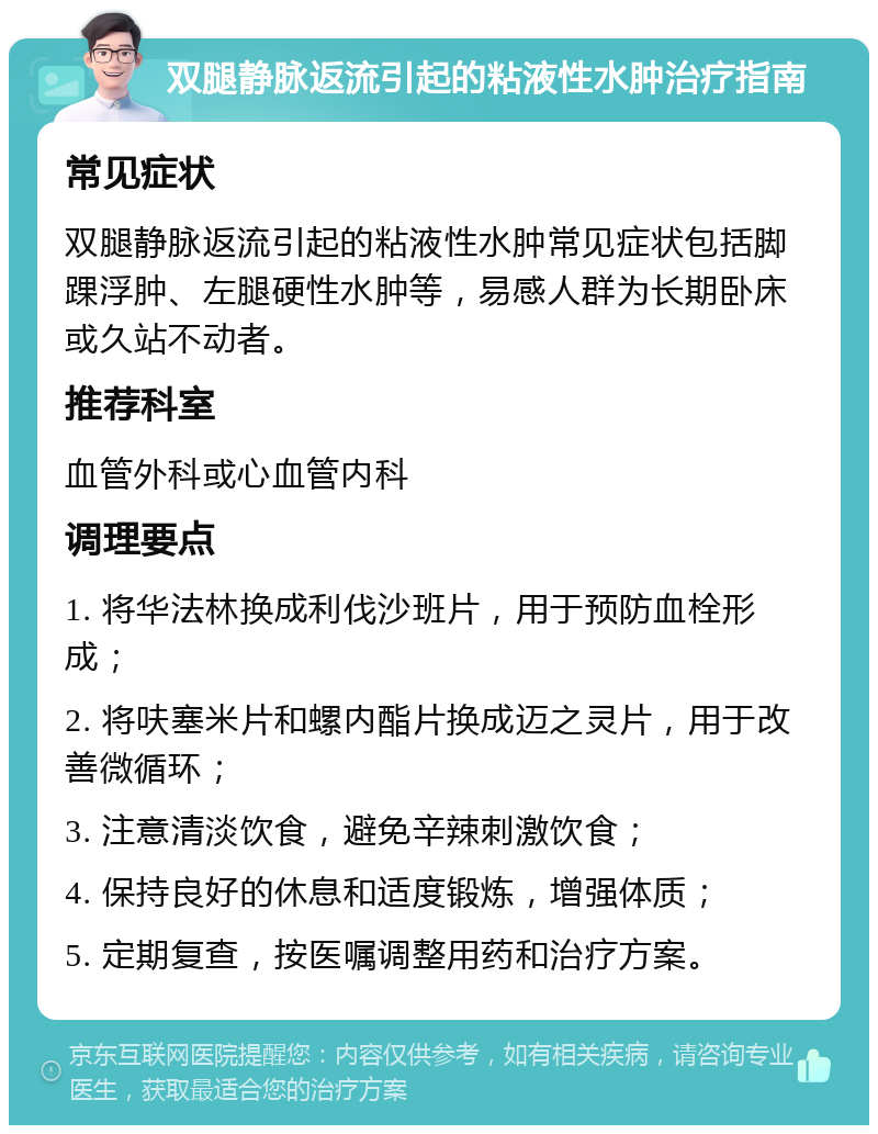 双腿静脉返流引起的粘液性水肿治疗指南 常见症状 双腿静脉返流引起的粘液性水肿常见症状包括脚踝浮肿、左腿硬性水肿等，易感人群为长期卧床或久站不动者。 推荐科室 血管外科或心血管内科 调理要点 1. 将华法林换成利伐沙班片，用于预防血栓形成； 2. 将呋塞米片和螺内酯片换成迈之灵片，用于改善微循环； 3. 注意清淡饮食，避免辛辣刺激饮食； 4. 保持良好的休息和适度锻炼，增强体质； 5. 定期复查，按医嘱调整用药和治疗方案。