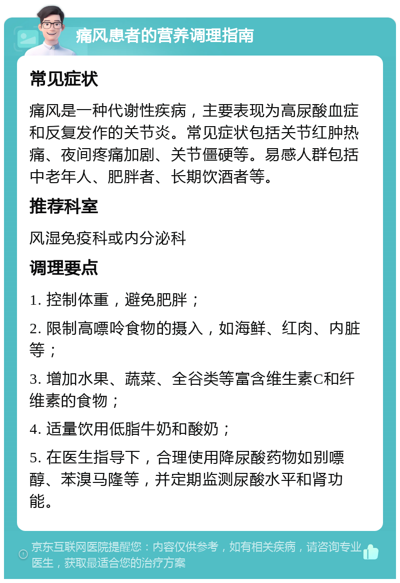 痛风患者的营养调理指南 常见症状 痛风是一种代谢性疾病，主要表现为高尿酸血症和反复发作的关节炎。常见症状包括关节红肿热痛、夜间疼痛加剧、关节僵硬等。易感人群包括中老年人、肥胖者、长期饮酒者等。 推荐科室 风湿免疫科或内分泌科 调理要点 1. 控制体重，避免肥胖； 2. 限制高嘌呤食物的摄入，如海鲜、红肉、内脏等； 3. 增加水果、蔬菜、全谷类等富含维生素C和纤维素的食物； 4. 适量饮用低脂牛奶和酸奶； 5. 在医生指导下，合理使用降尿酸药物如别嘌醇、苯溴马隆等，并定期监测尿酸水平和肾功能。