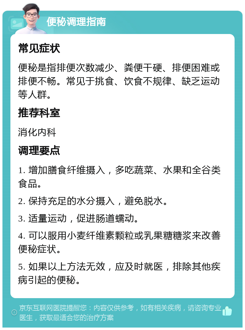 便秘调理指南 常见症状 便秘是指排便次数减少、粪便干硬、排便困难或排便不畅。常见于挑食、饮食不规律、缺乏运动等人群。 推荐科室 消化内科 调理要点 1. 增加膳食纤维摄入，多吃蔬菜、水果和全谷类食品。 2. 保持充足的水分摄入，避免脱水。 3. 适量运动，促进肠道蠕动。 4. 可以服用小麦纤维素颗粒或乳果糖糖浆来改善便秘症状。 5. 如果以上方法无效，应及时就医，排除其他疾病引起的便秘。