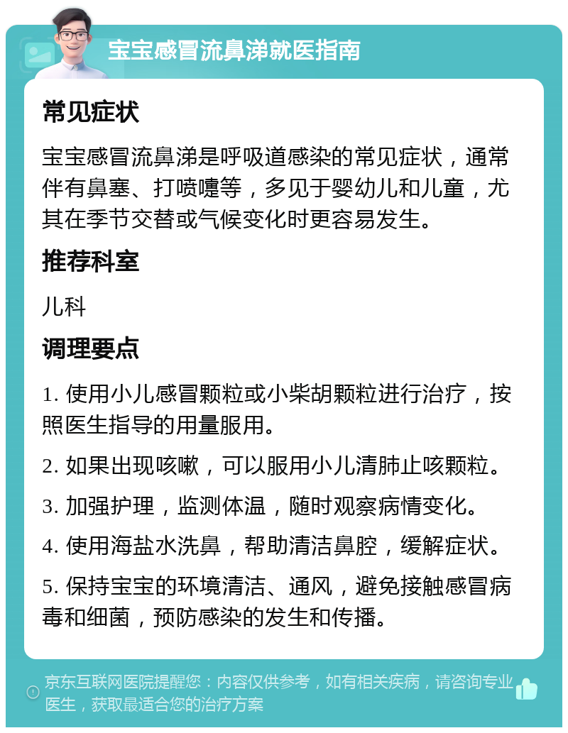 宝宝感冒流鼻涕就医指南 常见症状 宝宝感冒流鼻涕是呼吸道感染的常见症状，通常伴有鼻塞、打喷嚏等，多见于婴幼儿和儿童，尤其在季节交替或气候变化时更容易发生。 推荐科室 儿科 调理要点 1. 使用小儿感冒颗粒或小柴胡颗粒进行治疗，按照医生指导的用量服用。 2. 如果出现咳嗽，可以服用小儿清肺止咳颗粒。 3. 加强护理，监测体温，随时观察病情变化。 4. 使用海盐水洗鼻，帮助清洁鼻腔，缓解症状。 5. 保持宝宝的环境清洁、通风，避免接触感冒病毒和细菌，预防感染的发生和传播。