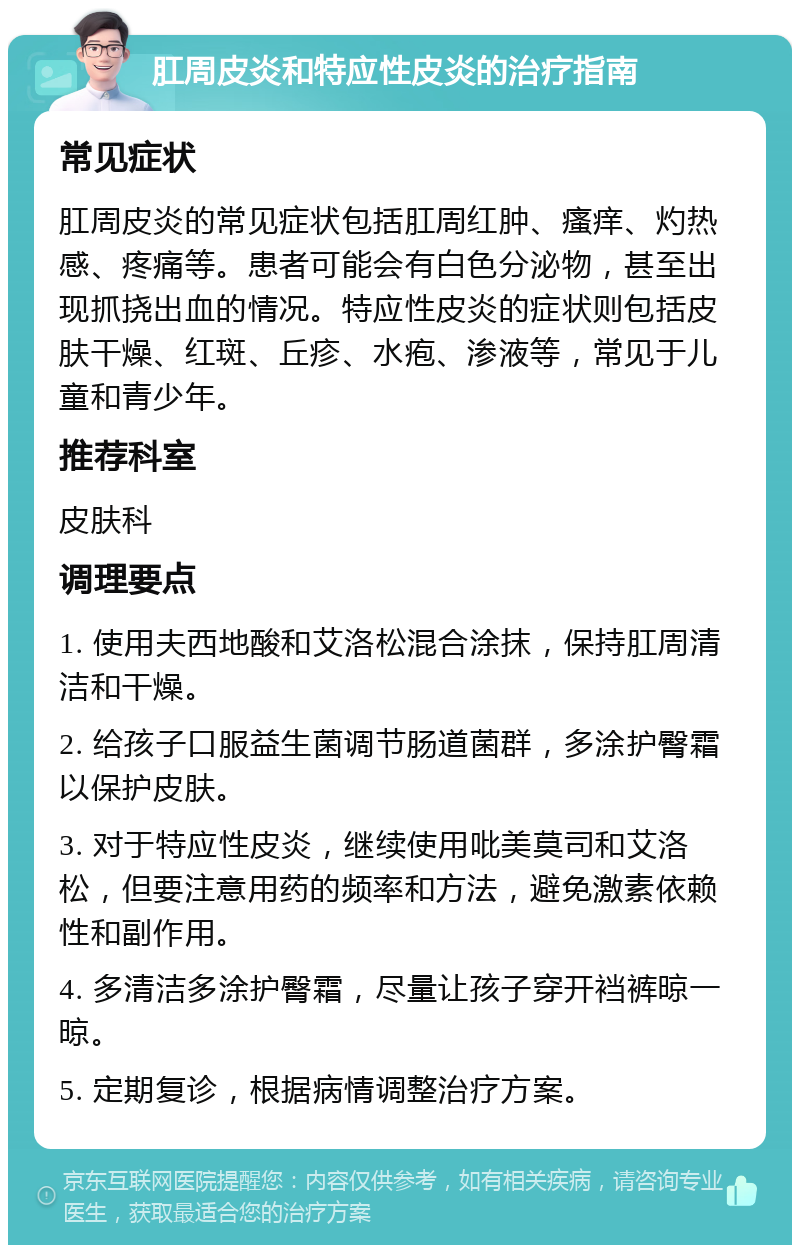 肛周皮炎和特应性皮炎的治疗指南 常见症状 肛周皮炎的常见症状包括肛周红肿、瘙痒、灼热感、疼痛等。患者可能会有白色分泌物，甚至出现抓挠出血的情况。特应性皮炎的症状则包括皮肤干燥、红斑、丘疹、水疱、渗液等，常见于儿童和青少年。 推荐科室 皮肤科 调理要点 1. 使用夫西地酸和艾洛松混合涂抹，保持肛周清洁和干燥。 2. 给孩子口服益生菌调节肠道菌群，多涂护臀霜以保护皮肤。 3. 对于特应性皮炎，继续使用吡美莫司和艾洛松，但要注意用药的频率和方法，避免激素依赖性和副作用。 4. 多清洁多涂护臀霜，尽量让孩子穿开裆裤晾一晾。 5. 定期复诊，根据病情调整治疗方案。