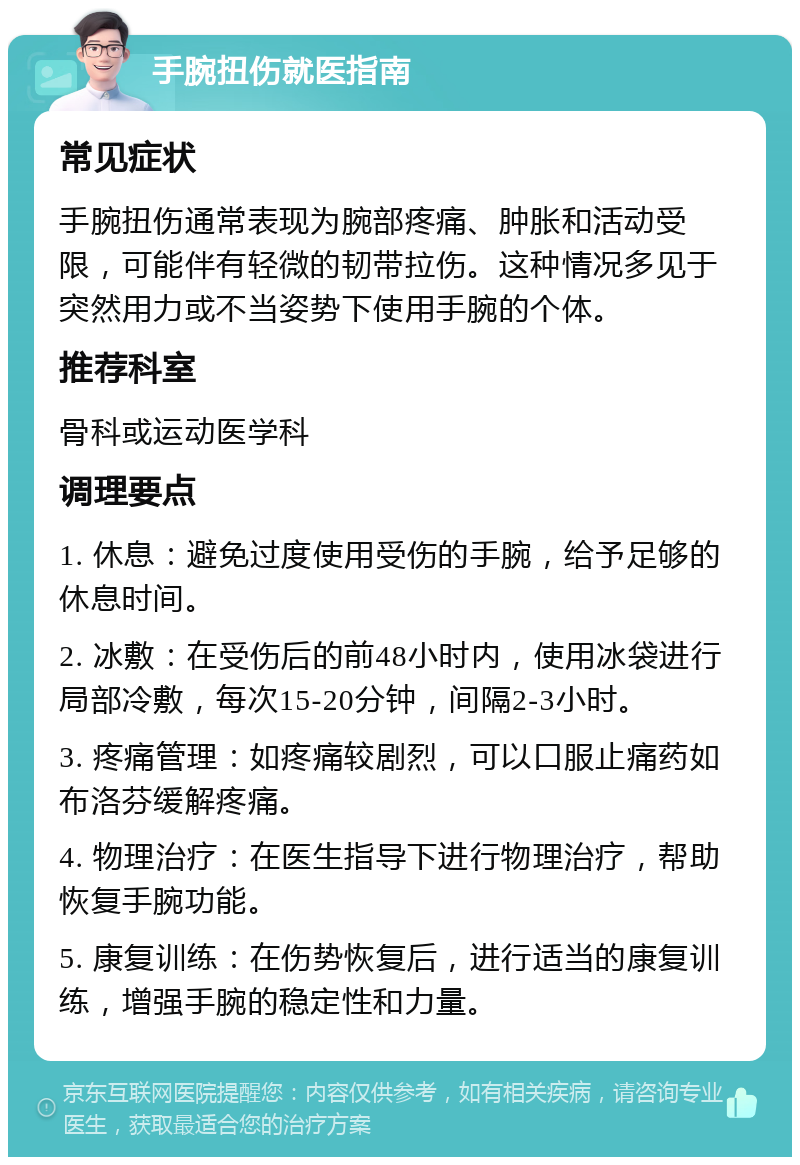 手腕扭伤就医指南 常见症状 手腕扭伤通常表现为腕部疼痛、肿胀和活动受限，可能伴有轻微的韧带拉伤。这种情况多见于突然用力或不当姿势下使用手腕的个体。 推荐科室 骨科或运动医学科 调理要点 1. 休息：避免过度使用受伤的手腕，给予足够的休息时间。 2. 冰敷：在受伤后的前48小时内，使用冰袋进行局部冷敷，每次15-20分钟，间隔2-3小时。 3. 疼痛管理：如疼痛较剧烈，可以口服止痛药如布洛芬缓解疼痛。 4. 物理治疗：在医生指导下进行物理治疗，帮助恢复手腕功能。 5. 康复训练：在伤势恢复后，进行适当的康复训练，增强手腕的稳定性和力量。