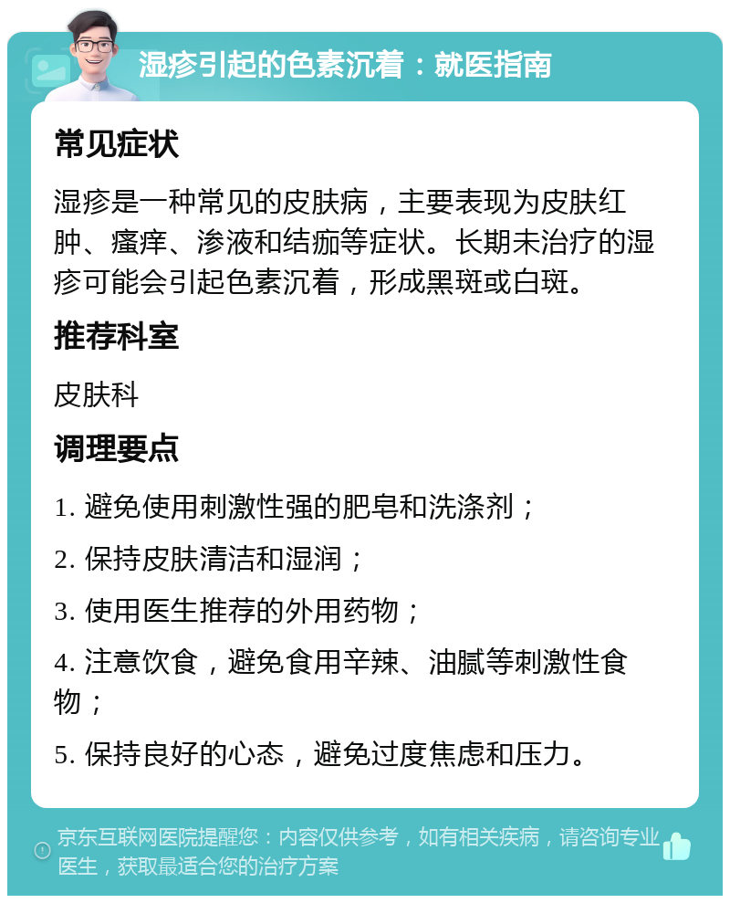 湿疹引起的色素沉着：就医指南 常见症状 湿疹是一种常见的皮肤病，主要表现为皮肤红肿、瘙痒、渗液和结痂等症状。长期未治疗的湿疹可能会引起色素沉着，形成黑斑或白斑。 推荐科室 皮肤科 调理要点 1. 避免使用刺激性强的肥皂和洗涤剂； 2. 保持皮肤清洁和湿润； 3. 使用医生推荐的外用药物； 4. 注意饮食，避免食用辛辣、油腻等刺激性食物； 5. 保持良好的心态，避免过度焦虑和压力。