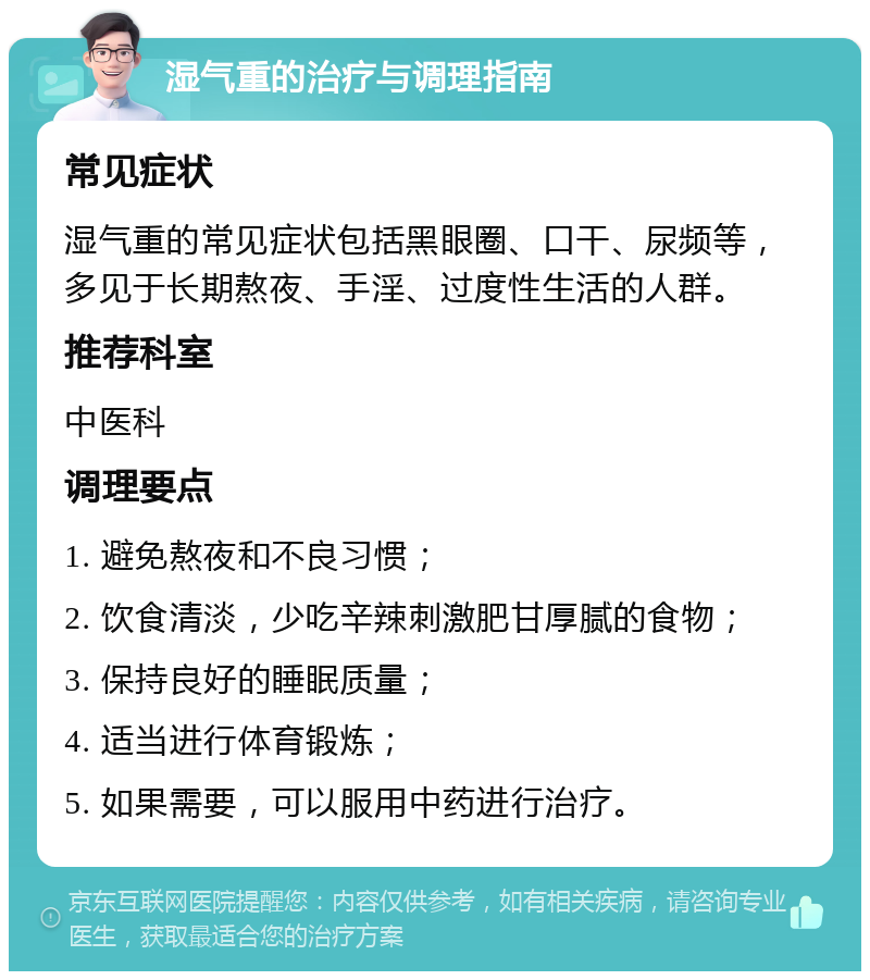 湿气重的治疗与调理指南 常见症状 湿气重的常见症状包括黑眼圈、口干、尿频等，多见于长期熬夜、手淫、过度性生活的人群。 推荐科室 中医科 调理要点 1. 避免熬夜和不良习惯； 2. 饮食清淡，少吃辛辣刺激肥甘厚腻的食物； 3. 保持良好的睡眠质量； 4. 适当进行体育锻炼； 5. 如果需要，可以服用中药进行治疗。