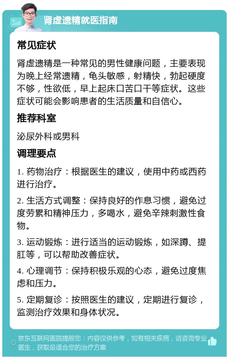 肾虚遗精就医指南 常见症状 肾虚遗精是一种常见的男性健康问题，主要表现为晚上经常遗精，龟头敏感，射精快，勃起硬度不够，性欲低，早上起床口苦口干等症状。这些症状可能会影响患者的生活质量和自信心。 推荐科室 泌尿外科或男科 调理要点 1. 药物治疗：根据医生的建议，使用中药或西药进行治疗。 2. 生活方式调整：保持良好的作息习惯，避免过度劳累和精神压力，多喝水，避免辛辣刺激性食物。 3. 运动锻炼：进行适当的运动锻炼，如深蹲、提肛等，可以帮助改善症状。 4. 心理调节：保持积极乐观的心态，避免过度焦虑和压力。 5. 定期复诊：按照医生的建议，定期进行复诊，监测治疗效果和身体状况。