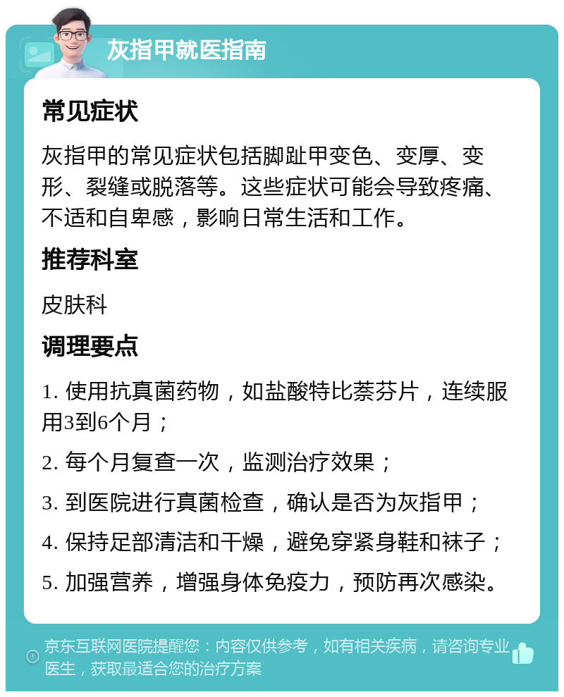 灰指甲就医指南 常见症状 灰指甲的常见症状包括脚趾甲变色、变厚、变形、裂缝或脱落等。这些症状可能会导致疼痛、不适和自卑感，影响日常生活和工作。 推荐科室 皮肤科 调理要点 1. 使用抗真菌药物，如盐酸特比萘芬片，连续服用3到6个月； 2. 每个月复查一次，监测治疗效果； 3. 到医院进行真菌检查，确认是否为灰指甲； 4. 保持足部清洁和干燥，避免穿紧身鞋和袜子； 5. 加强营养，增强身体免疫力，预防再次感染。