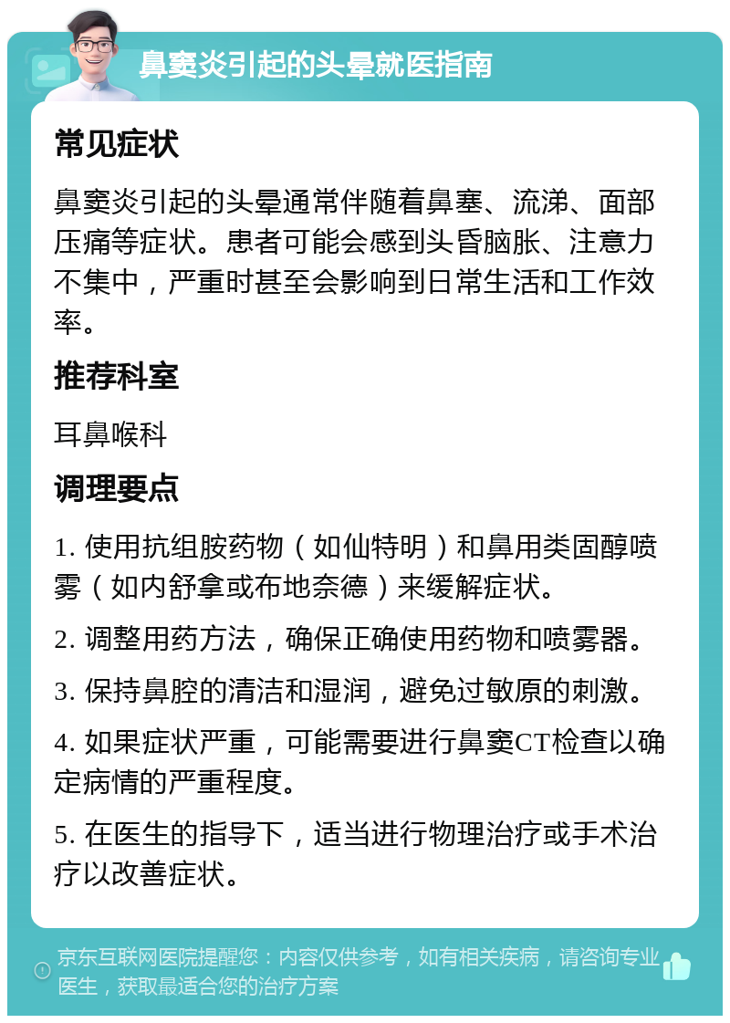 鼻窦炎引起的头晕就医指南 常见症状 鼻窦炎引起的头晕通常伴随着鼻塞、流涕、面部压痛等症状。患者可能会感到头昏脑胀、注意力不集中，严重时甚至会影响到日常生活和工作效率。 推荐科室 耳鼻喉科 调理要点 1. 使用抗组胺药物（如仙特明）和鼻用类固醇喷雾（如内舒拿或布地奈德）来缓解症状。 2. 调整用药方法，确保正确使用药物和喷雾器。 3. 保持鼻腔的清洁和湿润，避免过敏原的刺激。 4. 如果症状严重，可能需要进行鼻窦CT检查以确定病情的严重程度。 5. 在医生的指导下，适当进行物理治疗或手术治疗以改善症状。