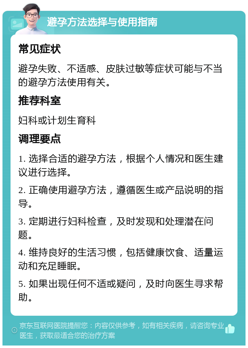 避孕方法选择与使用指南 常见症状 避孕失败、不适感、皮肤过敏等症状可能与不当的避孕方法使用有关。 推荐科室 妇科或计划生育科 调理要点 1. 选择合适的避孕方法，根据个人情况和医生建议进行选择。 2. 正确使用避孕方法，遵循医生或产品说明的指导。 3. 定期进行妇科检查，及时发现和处理潜在问题。 4. 维持良好的生活习惯，包括健康饮食、适量运动和充足睡眠。 5. 如果出现任何不适或疑问，及时向医生寻求帮助。