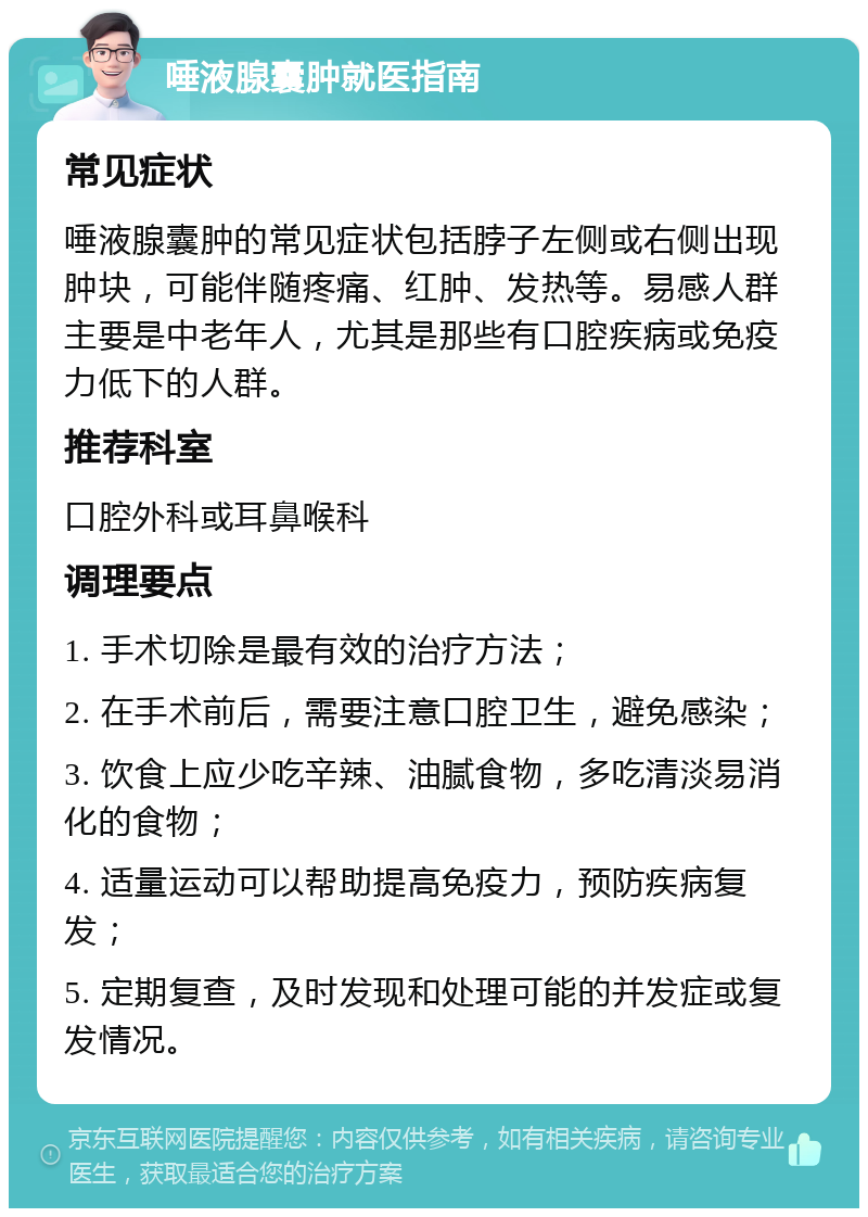 唾液腺囊肿就医指南 常见症状 唾液腺囊肿的常见症状包括脖子左侧或右侧出现肿块，可能伴随疼痛、红肿、发热等。易感人群主要是中老年人，尤其是那些有口腔疾病或免疫力低下的人群。 推荐科室 口腔外科或耳鼻喉科 调理要点 1. 手术切除是最有效的治疗方法； 2. 在手术前后，需要注意口腔卫生，避免感染； 3. 饮食上应少吃辛辣、油腻食物，多吃清淡易消化的食物； 4. 适量运动可以帮助提高免疫力，预防疾病复发； 5. 定期复查，及时发现和处理可能的并发症或复发情况。