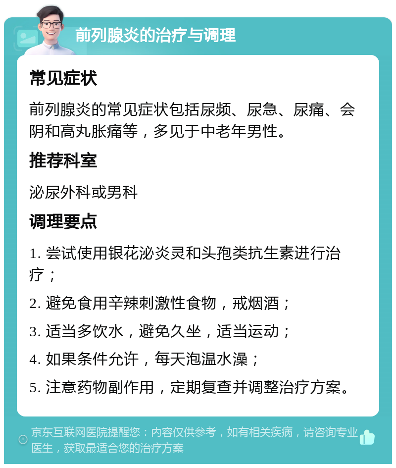 前列腺炎的治疗与调理 常见症状 前列腺炎的常见症状包括尿频、尿急、尿痛、会阴和高丸胀痛等，多见于中老年男性。 推荐科室 泌尿外科或男科 调理要点 1. 尝试使用银花泌炎灵和头孢类抗生素进行治疗； 2. 避免食用辛辣刺激性食物，戒烟酒； 3. 适当多饮水，避免久坐，适当运动； 4. 如果条件允许，每天泡温水澡； 5. 注意药物副作用，定期复查并调整治疗方案。