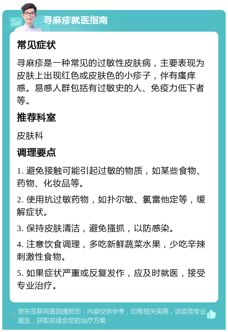 寻麻疹就医指南 常见症状 寻麻疹是一种常见的过敏性皮肤病，主要表现为皮肤上出现红色或皮肤色的小疹子，伴有瘙痒感。易感人群包括有过敏史的人、免疫力低下者等。 推荐科室 皮肤科 调理要点 1. 避免接触可能引起过敏的物质，如某些食物、药物、化妆品等。 2. 使用抗过敏药物，如扑尔敏、氯雷他定等，缓解症状。 3. 保持皮肤清洁，避免搔抓，以防感染。 4. 注意饮食调理，多吃新鲜蔬菜水果，少吃辛辣刺激性食物。 5. 如果症状严重或反复发作，应及时就医，接受专业治疗。