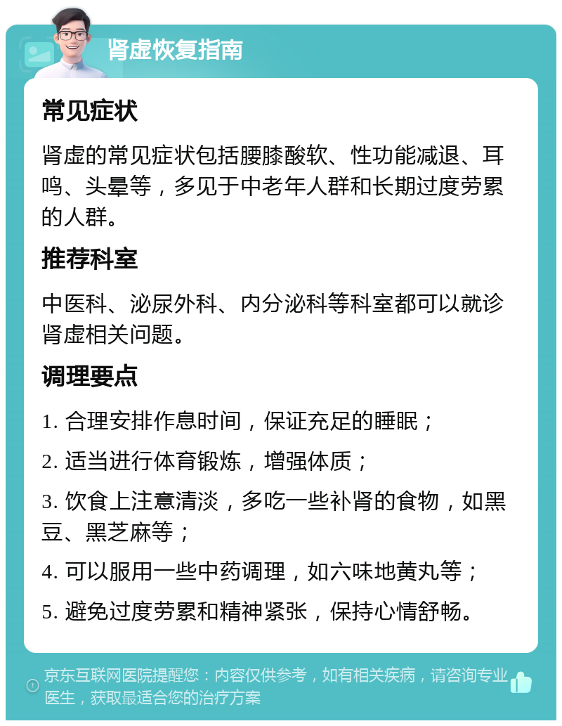 肾虚恢复指南 常见症状 肾虚的常见症状包括腰膝酸软、性功能减退、耳鸣、头晕等，多见于中老年人群和长期过度劳累的人群。 推荐科室 中医科、泌尿外科、内分泌科等科室都可以就诊肾虚相关问题。 调理要点 1. 合理安排作息时间，保证充足的睡眠； 2. 适当进行体育锻炼，增强体质； 3. 饮食上注意清淡，多吃一些补肾的食物，如黑豆、黑芝麻等； 4. 可以服用一些中药调理，如六味地黄丸等； 5. 避免过度劳累和精神紧张，保持心情舒畅。