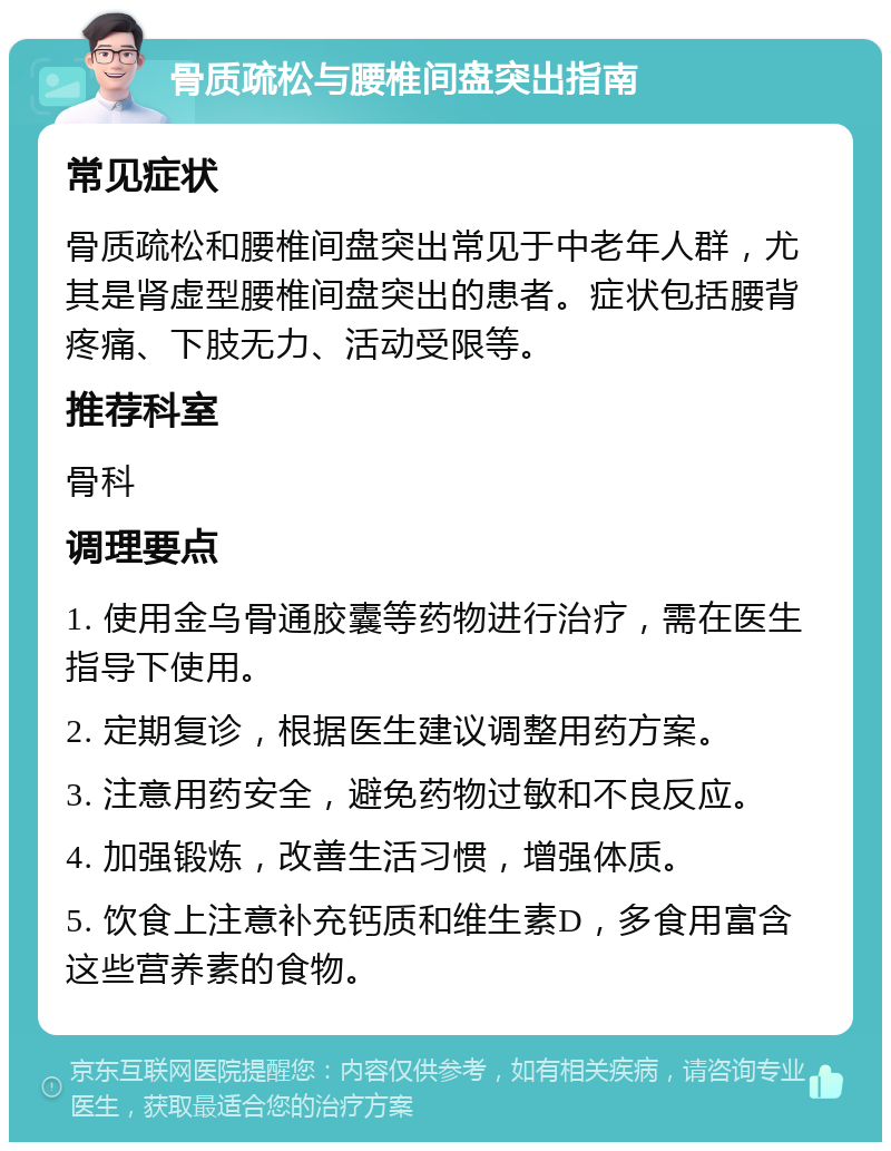 骨质疏松与腰椎间盘突出指南 常见症状 骨质疏松和腰椎间盘突出常见于中老年人群，尤其是肾虚型腰椎间盘突出的患者。症状包括腰背疼痛、下肢无力、活动受限等。 推荐科室 骨科 调理要点 1. 使用金乌骨通胶囊等药物进行治疗，需在医生指导下使用。 2. 定期复诊，根据医生建议调整用药方案。 3. 注意用药安全，避免药物过敏和不良反应。 4. 加强锻炼，改善生活习惯，增强体质。 5. 饮食上注意补充钙质和维生素D，多食用富含这些营养素的食物。