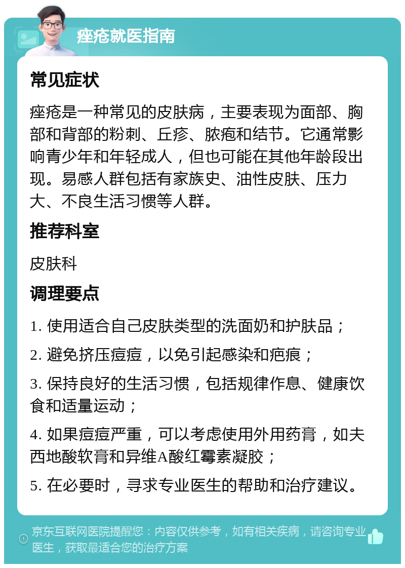 痤疮就医指南 常见症状 痤疮是一种常见的皮肤病，主要表现为面部、胸部和背部的粉刺、丘疹、脓疱和结节。它通常影响青少年和年轻成人，但也可能在其他年龄段出现。易感人群包括有家族史、油性皮肤、压力大、不良生活习惯等人群。 推荐科室 皮肤科 调理要点 1. 使用适合自己皮肤类型的洗面奶和护肤品； 2. 避免挤压痘痘，以免引起感染和疤痕； 3. 保持良好的生活习惯，包括规律作息、健康饮食和适量运动； 4. 如果痘痘严重，可以考虑使用外用药膏，如夫西地酸软膏和异维A酸红霉素凝胶； 5. 在必要时，寻求专业医生的帮助和治疗建议。