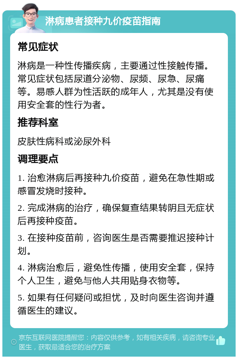 淋病患者接种九价疫苗指南 常见症状 淋病是一种性传播疾病，主要通过性接触传播。常见症状包括尿道分泌物、尿频、尿急、尿痛等。易感人群为性活跃的成年人，尤其是没有使用安全套的性行为者。 推荐科室 皮肤性病科或泌尿外科 调理要点 1. 治愈淋病后再接种九价疫苗，避免在急性期或感冒发烧时接种。 2. 完成淋病的治疗，确保复查结果转阴且无症状后再接种疫苗。 3. 在接种疫苗前，咨询医生是否需要推迟接种计划。 4. 淋病治愈后，避免性传播，使用安全套，保持个人卫生，避免与他人共用贴身衣物等。 5. 如果有任何疑问或担忧，及时向医生咨询并遵循医生的建议。