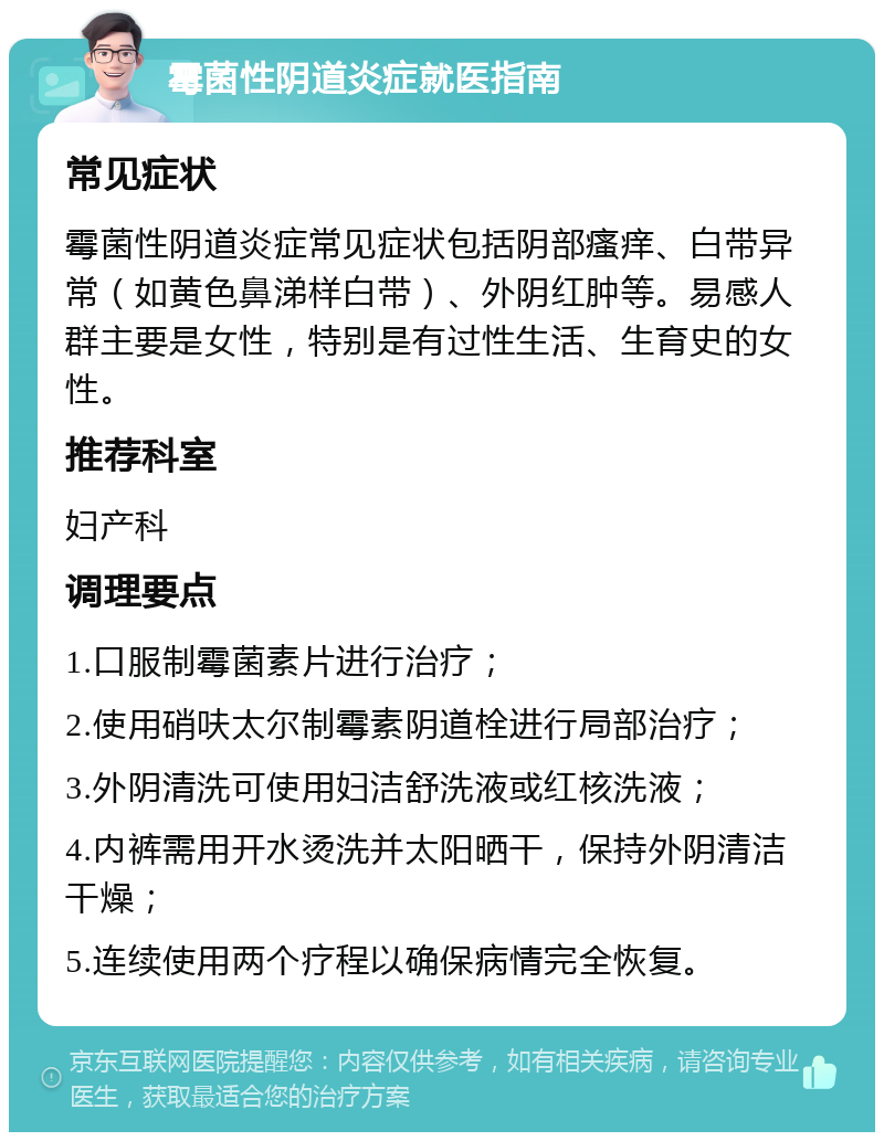 霉菌性阴道炎症就医指南 常见症状 霉菌性阴道炎症常见症状包括阴部瘙痒、白带异常（如黄色鼻涕样白带）、外阴红肿等。易感人群主要是女性，特别是有过性生活、生育史的女性。 推荐科室 妇产科 调理要点 1.口服制霉菌素片进行治疗； 2.使用硝呋太尔制霉素阴道栓进行局部治疗； 3.外阴清洗可使用妇洁舒洗液或红核洗液； 4.内裤需用开水烫洗并太阳晒干，保持外阴清洁干燥； 5.连续使用两个疗程以确保病情完全恢复。