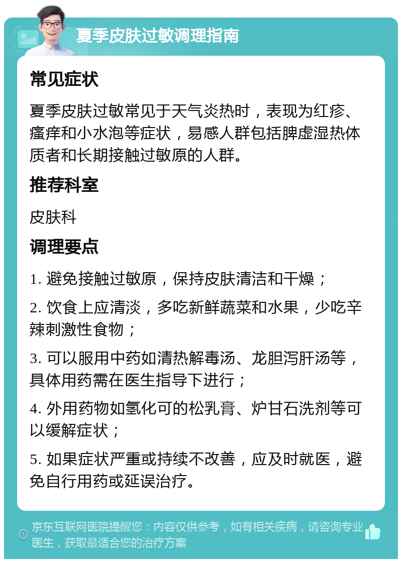 夏季皮肤过敏调理指南 常见症状 夏季皮肤过敏常见于天气炎热时，表现为红疹、瘙痒和小水泡等症状，易感人群包括脾虚湿热体质者和长期接触过敏原的人群。 推荐科室 皮肤科 调理要点 1. 避免接触过敏原，保持皮肤清洁和干燥； 2. 饮食上应清淡，多吃新鲜蔬菜和水果，少吃辛辣刺激性食物； 3. 可以服用中药如清热解毒汤、龙胆泻肝汤等，具体用药需在医生指导下进行； 4. 外用药物如氢化可的松乳膏、炉甘石洗剂等可以缓解症状； 5. 如果症状严重或持续不改善，应及时就医，避免自行用药或延误治疗。