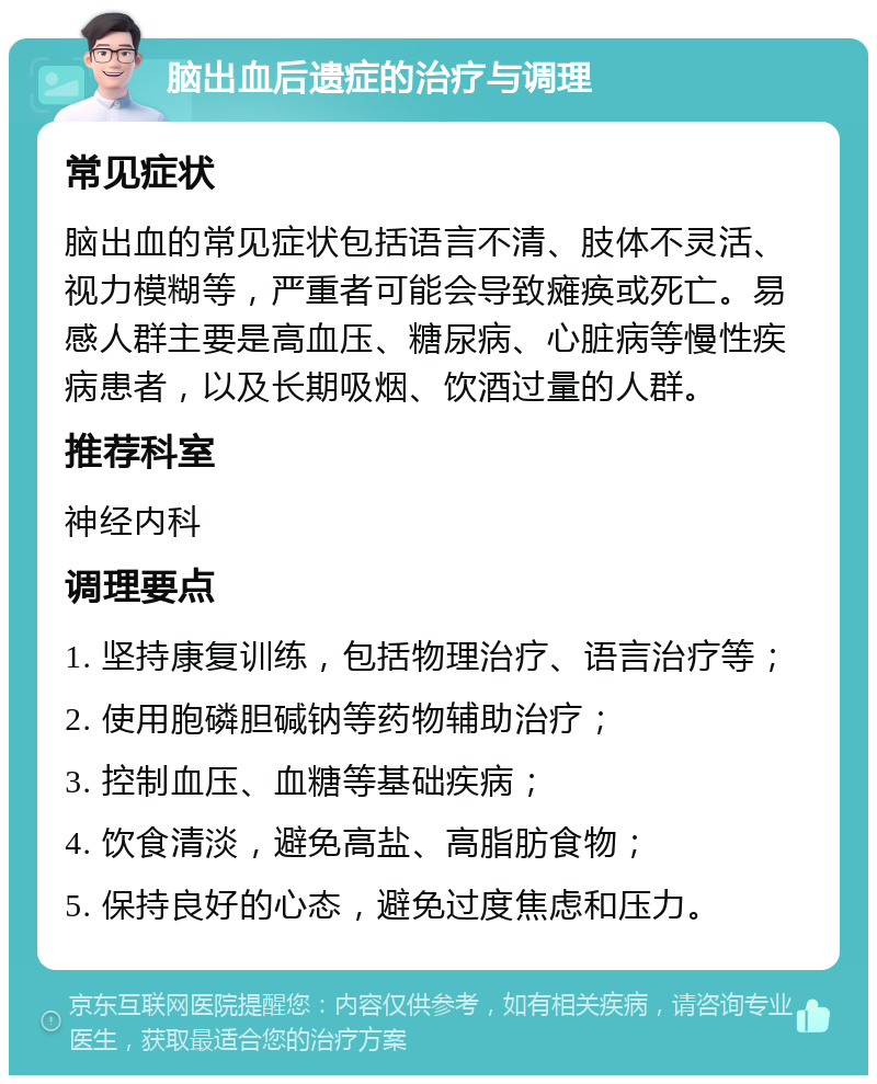 脑出血后遗症的治疗与调理 常见症状 脑出血的常见症状包括语言不清、肢体不灵活、视力模糊等，严重者可能会导致瘫痪或死亡。易感人群主要是高血压、糖尿病、心脏病等慢性疾病患者，以及长期吸烟、饮酒过量的人群。 推荐科室 神经内科 调理要点 1. 坚持康复训练，包括物理治疗、语言治疗等； 2. 使用胞磷胆碱钠等药物辅助治疗； 3. 控制血压、血糖等基础疾病； 4. 饮食清淡，避免高盐、高脂肪食物； 5. 保持良好的心态，避免过度焦虑和压力。