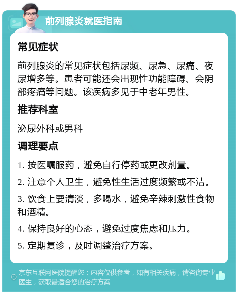 前列腺炎就医指南 常见症状 前列腺炎的常见症状包括尿频、尿急、尿痛、夜尿增多等。患者可能还会出现性功能障碍、会阴部疼痛等问题。该疾病多见于中老年男性。 推荐科室 泌尿外科或男科 调理要点 1. 按医嘱服药，避免自行停药或更改剂量。 2. 注意个人卫生，避免性生活过度频繁或不洁。 3. 饮食上要清淡，多喝水，避免辛辣刺激性食物和酒精。 4. 保持良好的心态，避免过度焦虑和压力。 5. 定期复诊，及时调整治疗方案。