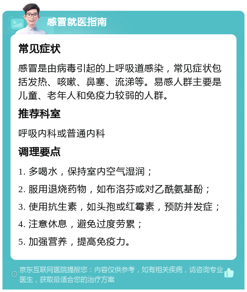 感冒就医指南 常见症状 感冒是由病毒引起的上呼吸道感染，常见症状包括发热、咳嗽、鼻塞、流涕等。易感人群主要是儿童、老年人和免疫力较弱的人群。 推荐科室 呼吸内科或普通内科 调理要点 1. 多喝水，保持室内空气湿润； 2. 服用退烧药物，如布洛芬或对乙酰氨基酚； 3. 使用抗生素，如头孢或红霉素，预防并发症； 4. 注意休息，避免过度劳累； 5. 加强营养，提高免疫力。