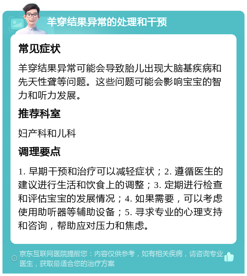 羊穿结果异常的处理和干预 常见症状 羊穿结果异常可能会导致胎儿出现大脑基疾病和先天性聋等问题。这些问题可能会影响宝宝的智力和听力发展。 推荐科室 妇产科和儿科 调理要点 1. 早期干预和治疗可以减轻症状；2. 遵循医生的建议进行生活和饮食上的调整；3. 定期进行检查和评估宝宝的发展情况；4. 如果需要，可以考虑使用助听器等辅助设备；5. 寻求专业的心理支持和咨询，帮助应对压力和焦虑。