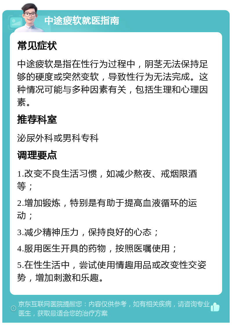 中途疲软就医指南 常见症状 中途疲软是指在性行为过程中，阴茎无法保持足够的硬度或突然变软，导致性行为无法完成。这种情况可能与多种因素有关，包括生理和心理因素。 推荐科室 泌尿外科或男科专科 调理要点 1.改变不良生活习惯，如减少熬夜、戒烟限酒等； 2.增加锻炼，特别是有助于提高血液循环的运动； 3.减少精神压力，保持良好的心态； 4.服用医生开具的药物，按照医嘱使用； 5.在性生活中，尝试使用情趣用品或改变性交姿势，增加刺激和乐趣。