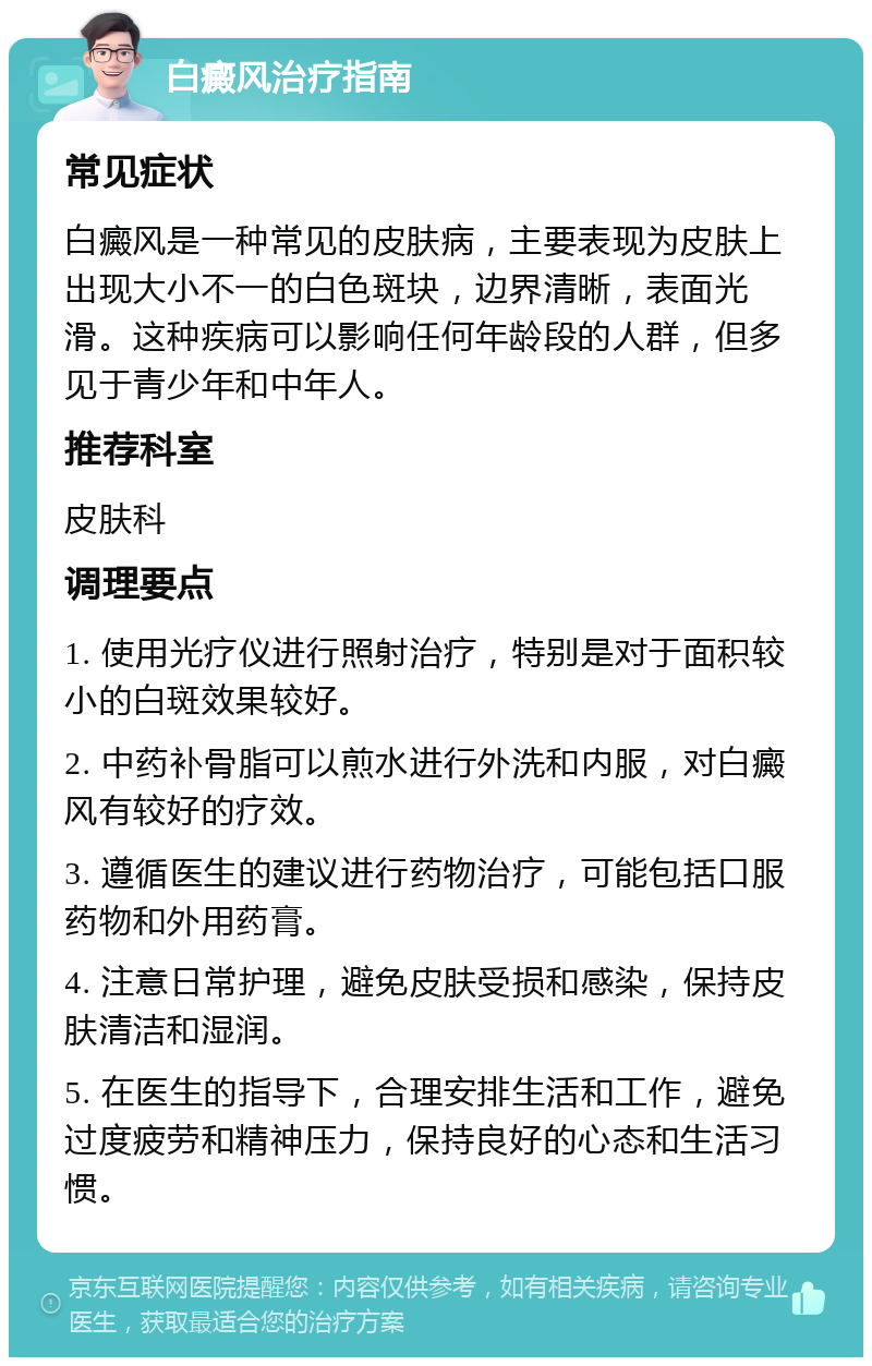 白癜风治疗指南 常见症状 白癜风是一种常见的皮肤病，主要表现为皮肤上出现大小不一的白色斑块，边界清晰，表面光滑。这种疾病可以影响任何年龄段的人群，但多见于青少年和中年人。 推荐科室 皮肤科 调理要点 1. 使用光疗仪进行照射治疗，特别是对于面积较小的白斑效果较好。 2. 中药补骨脂可以煎水进行外洗和内服，对白癜风有较好的疗效。 3. 遵循医生的建议进行药物治疗，可能包括口服药物和外用药膏。 4. 注意日常护理，避免皮肤受损和感染，保持皮肤清洁和湿润。 5. 在医生的指导下，合理安排生活和工作，避免过度疲劳和精神压力，保持良好的心态和生活习惯。