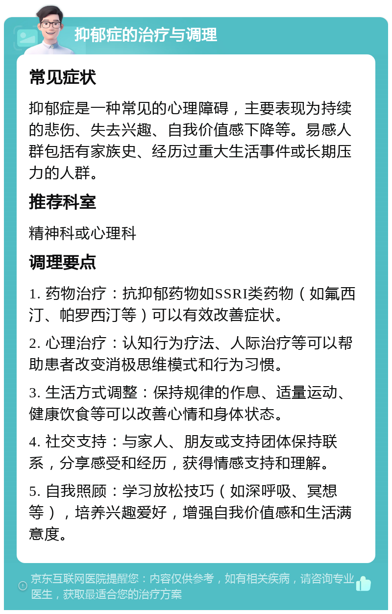 抑郁症的治疗与调理 常见症状 抑郁症是一种常见的心理障碍，主要表现为持续的悲伤、失去兴趣、自我价值感下降等。易感人群包括有家族史、经历过重大生活事件或长期压力的人群。 推荐科室 精神科或心理科 调理要点 1. 药物治疗：抗抑郁药物如SSRI类药物（如氟西汀、帕罗西汀等）可以有效改善症状。 2. 心理治疗：认知行为疗法、人际治疗等可以帮助患者改变消极思维模式和行为习惯。 3. 生活方式调整：保持规律的作息、适量运动、健康饮食等可以改善心情和身体状态。 4. 社交支持：与家人、朋友或支持团体保持联系，分享感受和经历，获得情感支持和理解。 5. 自我照顾：学习放松技巧（如深呼吸、冥想等），培养兴趣爱好，增强自我价值感和生活满意度。