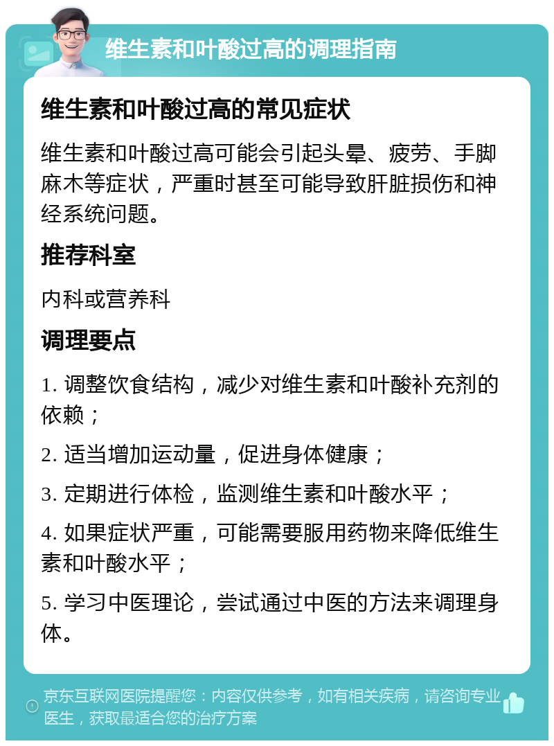 维生素和叶酸过高的调理指南 维生素和叶酸过高的常见症状 维生素和叶酸过高可能会引起头晕、疲劳、手脚麻木等症状，严重时甚至可能导致肝脏损伤和神经系统问题。 推荐科室 内科或营养科 调理要点 1. 调整饮食结构，减少对维生素和叶酸补充剂的依赖； 2. 适当增加运动量，促进身体健康； 3. 定期进行体检，监测维生素和叶酸水平； 4. 如果症状严重，可能需要服用药物来降低维生素和叶酸水平； 5. 学习中医理论，尝试通过中医的方法来调理身体。