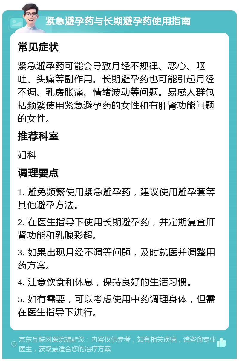 紧急避孕药与长期避孕药使用指南 常见症状 紧急避孕药可能会导致月经不规律、恶心、呕吐、头痛等副作用。长期避孕药也可能引起月经不调、乳房胀痛、情绪波动等问题。易感人群包括频繁使用紧急避孕药的女性和有肝肾功能问题的女性。 推荐科室 妇科 调理要点 1. 避免频繁使用紧急避孕药，建议使用避孕套等其他避孕方法。 2. 在医生指导下使用长期避孕药，并定期复查肝肾功能和乳腺彩超。 3. 如果出现月经不调等问题，及时就医并调整用药方案。 4. 注意饮食和休息，保持良好的生活习惯。 5. 如有需要，可以考虑使用中药调理身体，但需在医生指导下进行。