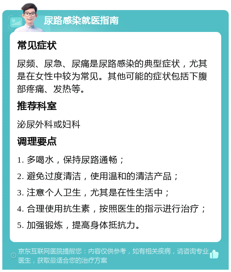 尿路感染就医指南 常见症状 尿频、尿急、尿痛是尿路感染的典型症状，尤其是在女性中较为常见。其他可能的症状包括下腹部疼痛、发热等。 推荐科室 泌尿外科或妇科 调理要点 1. 多喝水，保持尿路通畅； 2. 避免过度清洁，使用温和的清洁产品； 3. 注意个人卫生，尤其是在性生活中； 4. 合理使用抗生素，按照医生的指示进行治疗； 5. 加强锻炼，提高身体抵抗力。